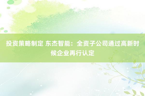 投资策略制定 东杰智能：全资子公司通过高新时候企业再行认定