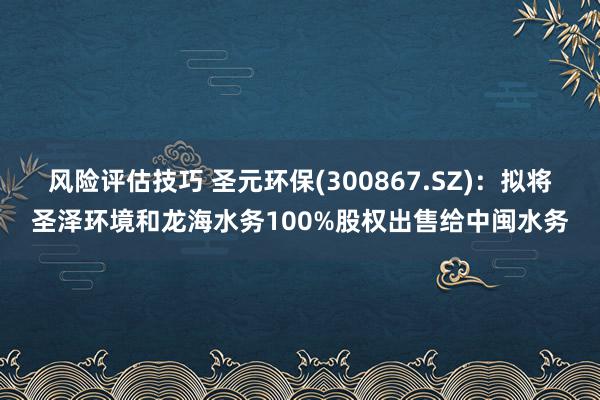 风险评估技巧 圣元环保(300867.SZ)：拟将圣泽环境和龙海水务100%股权出售给中闽水务