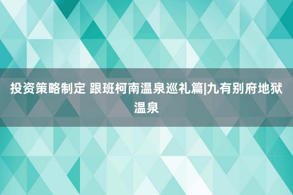 投资策略制定 跟班柯南温泉巡礼篇|九有别府地狱温泉