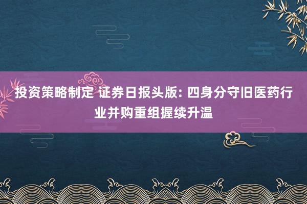 投资策略制定 证券日报头版: 四身分守旧医药行业并购重组握续升温