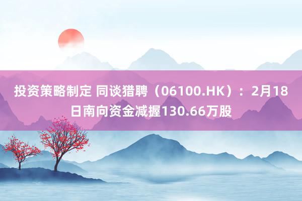 投资策略制定 同谈猎聘（06100.HK）：2月18日南向资金减握130.66万股