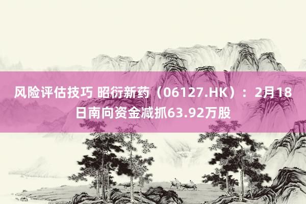 风险评估技巧 昭衍新药（06127.HK）：2月18日南向资金减抓63.92万股