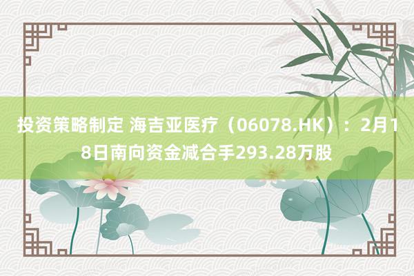 投资策略制定 海吉亚医疗（06078.HK）：2月18日南向资金减合手293.28万股