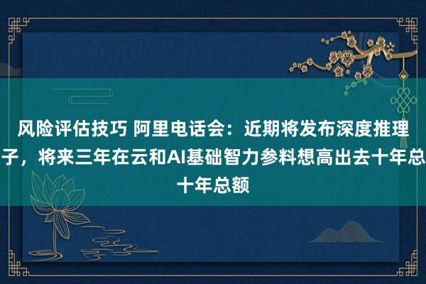 风险评估技巧 阿里电话会：近期将发布深度推理模子，将来三年在云和AI基础智力参料想高出去十年总额