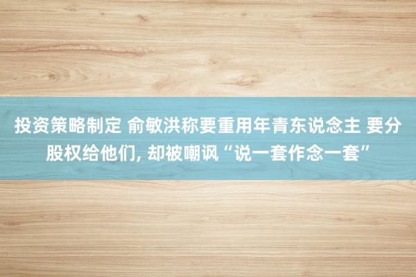 投资策略制定 俞敏洪称要重用年青东说念主 要分股权给他们, 却被嘲讽“说一套作念一套”