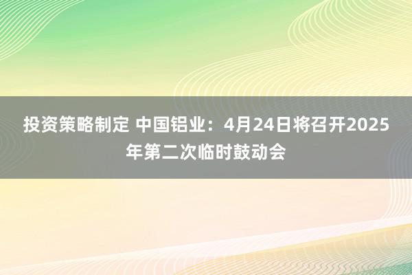 投资策略制定 中国铝业：4月24日将召开2025年第二次临时鼓动会