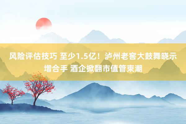 风险评估技巧 至少1.5亿！泸州老窖大鼓舞晓示增合手 酒企掀翻市值管束潮