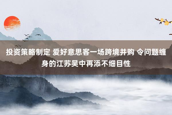 投资策略制定 爱好意思客一场跨境并购 令问题缠身的江苏吴中再添不细目性