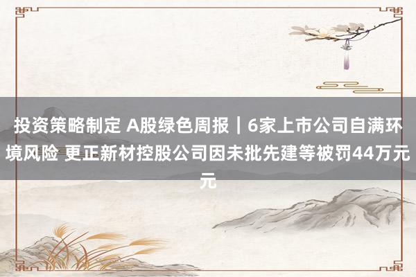 投资策略制定 A股绿色周报｜6家上市公司自满环境风险 更正新材控股公司因未批先建等被罚44万元