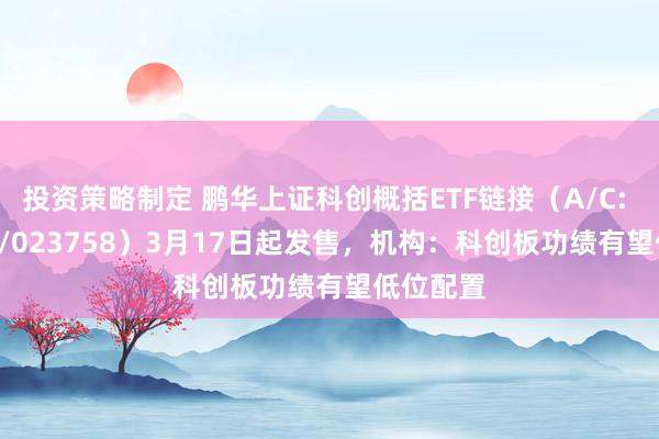 投资策略制定 鹏华上证科创概括ETF链接（A/C: 023757/023758）3月17日起发售，机构：科创板功绩有望低位配置