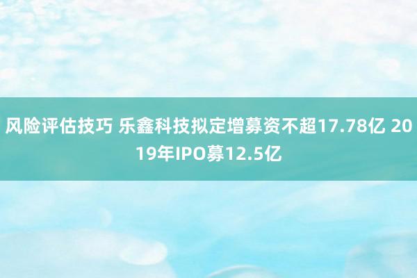 风险评估技巧 乐鑫科技拟定增募资不超17.78亿 2019年IPO募12.5亿