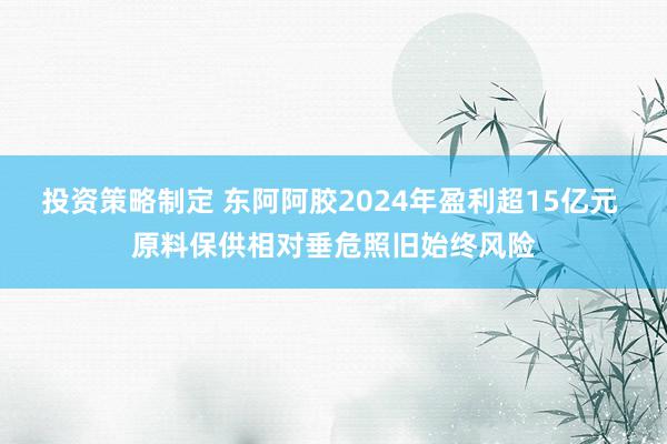 投资策略制定 东阿阿胶2024年盈利超15亿元 原料保供相对垂危照旧始终风险