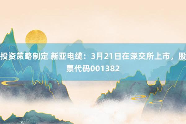 投资策略制定 新亚电缆：3月21日在深交所上市，股票代码001382